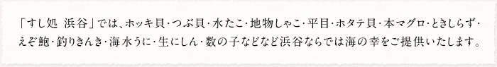 「すし処 浜谷」では、北寄貝・つぶ貝・水たこ・地物しゃこ・平目・帆立貝・本鮪・ときしらず・えぞ鮑・釣りきんき・海水うに・生にしん・数の子などなど浜谷ならでは海の幸をご提供いたします。
